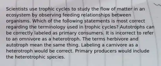 Scientists use trophic cycles to study the flow of matter in an ecosystem by observing feeding relationships between organisms. Which of the following statements is most correct regarding the terminology used in trophic cycles? Autotrophs can be correctly labeled as primary consumers. It is incorrect to refer to an omnivore as a heterotroph. The terms herbivore and autotroph mean the same thing. Labeling a carnivore as a heterotroph would be correct. Primary producers would include the heterotrophic species.