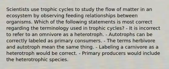 Scientists use trophic cycles to study the flow of matter in an ecosystem by observing feeding relationships between organisms. Which of the following statements is most correct regarding the terminology used in trophic cycles? - It is incorrect to refer to an omnivore as a heterotroph. - Autotrophs can be correctly labeled as primary consumers. - The terms herbivore and autotroph mean the same thing. - Labeling a carnivore as a heterotroph would be correct. - Primary producers would include the heterotrophic species.