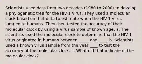 Scientists used data from two decades (1980 to 2000) to develop a phylogenetic tree for the HIV-1 virus. They used a molecular clock based on that data to estimate when the HIV-1 virus jumped to humans. They then tested the accuracy of their molecular clock by using a virus sample of known age. a. The scientists used the molecular clock to determine that the HIV-1 virus originated in humans between _____ and ____. b. Scientists used a known virus sample from the year ____ to test the accuracy of the molecular clock. c. What did that indicate of the molecular clock?