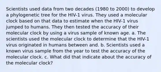 Scientists used data from two decades (1980 to 2000) to develop a phylogenetic tree for the HIV-1 virus. They used a molecular clock based on that data to estimate when the HIV-1 virus jumped to humans. They then tested the accuracy of their molecular clock by using a virus sample of known age. a. The scientists used the molecular clock to determine that the HIV-1 virus originated in humans between and. b. Scientists used a known virus sample from the year to test the accuracy of the molecular clock. c. What did that indicate about the accuracy of the molecular clock?