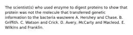 The scientist(s) who used enzyme to digest proteins to show that protein was not the molecule that transferred genetic information to the bacteria was/were A. Hershey and Chase. B. Griffith. C. Watson and Crick. D. Avery, McCarty and Macleod. E. Wilkins and Franklin.