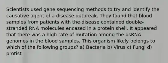 Scientists used gene sequencing methods to try and identify the causative agent of a disease outbreak. They found that blood samples from patients with the disease contained double-stranded RNA molecules encased in a protein shell. It appeared that there was a high rate of mutation among the dsRNA genomes in the blood samples. This organism likely belongs to which of the following groups? a) Bacteria b) Virus c) Fungi d) protist