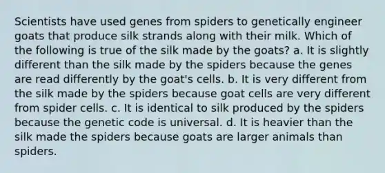 Scientists have used genes from spiders to genetically engineer goats that produce silk strands along with their milk. Which of the following is true of the silk made by the goats? a. It is slightly different than the silk made by the spiders because the genes are read differently by the goat's cells. b. It is very different from the silk made by the spiders because goat cells are very different from spider cells. c. It is identical to silk produced by the spiders because the genetic code is universal. d. It is heavier than the silk made the spiders because goats are larger animals than spiders.