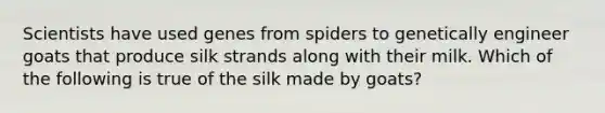 Scientists have used genes from spiders to genetically engineer goats that produce silk strands along with their milk. Which of the following is true of the silk made by goats?