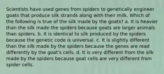 Scientists have used genes from spiders to genetically engineer goats that produce silk strands along with their milk. Which of the following is true of the silk made by the goats? a. It is heavier than the silk made the spiders because goats are larger animals than spiders. b. It is identical to silk produced by the spiders because the genetic code is universal. c. It is slightly different than the silk made by the spiders because the genes are read differently by the goat's cells. d. It is very different from the silk made by the spiders because goat cells are very different from spider cells.