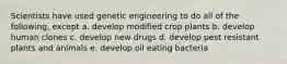 Scientists have used genetic engineering to do all of the following, except a. develop modified crop plants b. develop human clones c. develop new drugs d. develop pest resistant plants and animals e. develop oil eating bacteria