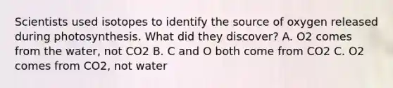 Scientists used isotopes to identify the source of oxygen released during photosynthesis. What did they discover? A. O2 comes from the water, not CO2 B. C and O both come from CO2 C. O2 comes from CO2, not water