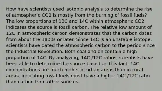 How have scientists used isotopic analysis to determine the rise of atmospheric CO2 is mostly from the burning of fossil fuels? The low proportions of 13C and 14C within atmospheric CO2 indicates the source is fossil carbon. The relative low amount of 12C in atmospheric carbon demonstrates that the carbon dates from about the 1800s or later. Since 14C is an unstable isotope, scientists have dated the atmospheric carbon to the period since the Industrial Revolution. Both coal and oil contain a high proportion of 14C. By analyzing, 14C /12C ratios, scientists have been able to determine the source based on this fact. 14C concentrations are much higher in urban areas than in rural areas, indicating fossil fuels must have a higher 14C /12C ratio than carbon from other sources.