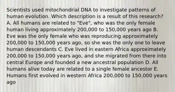 Scientists used mitochondrial DNA to investigate patterns of human evolution. Which description is a result of this research? A. All humans are related to "Eve", who was the only female human living approximately 200,000 to 150,000 years ago B. Eve was the only female who was reproducing approximately 200,000 to 150,000 years ago, so she was the only one to leave human descendants C. Eve lived in eastern Africa approximately 200,000 to 150,000 years ago, and she migrated from there into central Europe and founded a new ancestral population D. All humans alive today are related to a single female ancestor E. Humans first evolved in western Africa 200,000 to 150,000 years ago