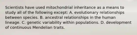 Scientists have used mitochondrial inheritance as a means to study all of the following except: A. evolutionary relationships between species. B. ancestral relationships in the human lineage. C. genetic variability within populations. D. development of continuous Mendelian traits.