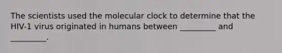 The scientists used the molecular clock to determine that the HIV-1 virus originated in humans between _________ and _________.