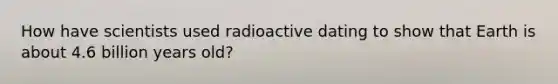 How have scientists used radioactive dating to show that Earth is about 4.6 billion years old?