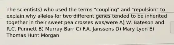 The scientists) who used the terms "coupling" and "repulsion" to explain why alleles for two different genes tended to be inherited together in their sweet pea crosses was/were A) W. Bateson and R.C. Punnett B) Murray Barr C) F.A. Janssens D) Mary Lyon E) Thomas Hunt Morgan