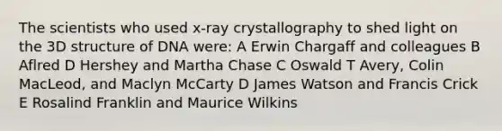 The scientists who used x-ray crystallography to shed light on the 3D structure of DNA were: A Erwin Chargaff and colleagues B Aflred D Hershey and Martha Chase C Oswald T Avery, Colin MacLeod, and Maclyn McCarty D James Watson and Francis Crick E Rosalind Franklin and Maurice Wilkins