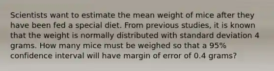 Scientists want to estimate the mean weight of mice after they have been fed a special diet. From previous studies, it is known that the weight is normally distributed with <a href='https://www.questionai.com/knowledge/kqGUr1Cldy-standard-deviation' class='anchor-knowledge'>standard deviation</a> 4 grams. How many mice must be weighed so that a 95% confidence interval will have margin of error of 0.4 grams?