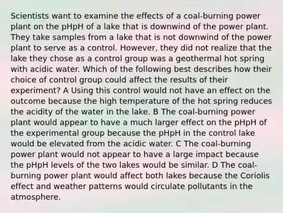 Scientists want to examine the effects of a coal-burning power plant on the pHpH of a lake that is downwind of the power plant. They take samples from a lake that is not downwind of the power plant to serve as a control. However, they did not realize that the lake they chose as a control group was a geothermal hot spring with acidic water. Which of the following best describes how their choice of control group could affect the results of their experiment? A Using this control would not have an effect on the outcome because the high temperature of the hot spring reduces the acidity of the water in the lake. B The coal-burning power plant would appear to have a much larger effect on the pHpH of the experimental group because the pHpH in the control lake would be elevated from the acidic water. C The coal-burning power plant would not appear to have a large impact because the pHpH levels of the two lakes would be similar. D The coal-burning power plant would affect both lakes because the Coriolis effect and weather patterns would circulate pollutants in the atmosphere.