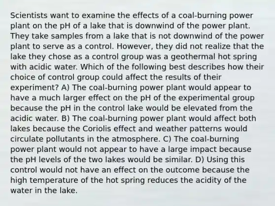 Scientists want to examine the effects of a coal-burning power plant on the pH of a lake that is downwind of the power plant. They take samples from a lake that is not downwind of the power plant to serve as a control. However, they did not realize that the lake they chose as a control group was a geothermal hot spring with acidic water. Which of the following best describes how their choice of control group could affect the results of their experiment? A) The coal-burning power plant would appear to have a much larger effect on the pH of the experimental group because the pH in the control lake would be elevated from the acidic water. B) The coal-burning power plant would affect both lakes because the Coriolis effect and weather patterns would circulate pollutants in the atmosphere. C) The coal-burning power plant would not appear to have a large impact because the pH levels of the two lakes would be similar. D) Using this control would not have an effect on the outcome because the high temperature of the hot spring reduces the acidity of the water in the lake.