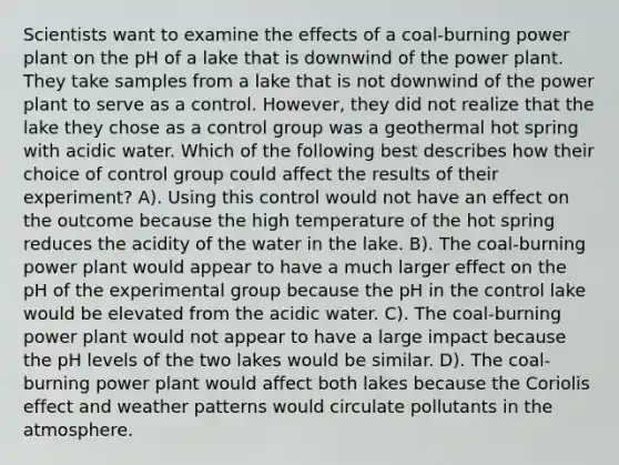 Scientists want to examine the effects of a coal-burning power plant on the pH of a lake that is downwind of the power plant. They take samples from a lake that is not downwind of the power plant to serve as a control. However, they did not realize that the lake they chose as a control group was a geothermal hot spring with acidic water. Which of the following best describes how their choice of control group could affect the results of their experiment? A). Using this control would not have an effect on the outcome because the high temperature of the hot spring reduces the acidity of the water in the lake. B). The coal-burning power plant would appear to have a much larger effect on the pH of the experimental group because the pH in the control lake would be elevated from the acidic water. C). The coal-burning power plant would not appear to have a large impact because the pH levels of the two lakes would be similar. D). The coal-burning power plant would affect both lakes because the Coriolis effect and weather patterns would circulate pollutants in the atmosphere.