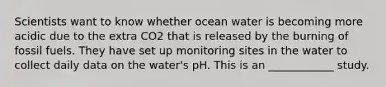 Scientists want to know whether ocean water is becoming more acidic due to the extra CO2 that is released by the burning of fossil fuels. They have set up monitoring sites in the water to collect daily data on the water's pH. This is an ____________ study.