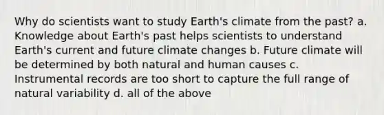 Why do scientists want to study Earth's climate from the past? a. Knowledge about Earth's past helps scientists to understand Earth's current and future climate changes b. Future climate will be determined by both natural and human causes c. Instrumental records are too short to capture the full range of natural variability d. all of the above