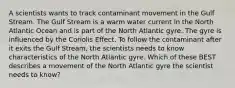 A scientists wants to track contaminant movement in the Gulf Stream. The Gulf Stream is a warm water current in the North Atlantic Ocean and is part of the North Atlantic gyre. The gyre is influenced by the Coriolis Effect. To follow the contaminant after it exits the Gulf Stream, the scientists needs to know characteristics of the North Atlantic gyre. Which of these BEST describes a movement of the North Atlantic gyre the scientist needs to know?