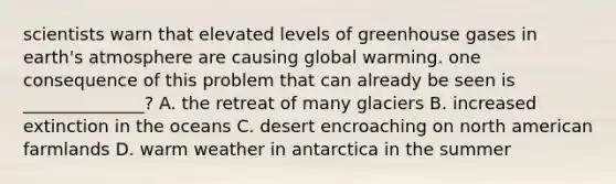 scientists warn that elevated levels of greenhouse gases in <a href='https://www.questionai.com/knowledge/kRonPjS5DU-earths-atmosphere' class='anchor-knowledge'>earth's atmosphere</a> are causing global warming. one consequence of this problem that can already be seen is ______________? A. the retreat of many glaciers B. increased extinction in the oceans C. desert encroaching on north american farmlands D. warm weather in antarctica in the summer