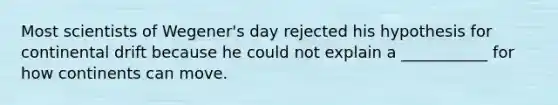 Most scientists of Wegener's day rejected his hypothesis for continental drift because he could not explain a ___________ for how continents can move.