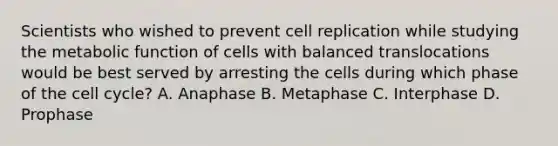 Scientists who wished to prevent cell replication while studying the metabolic function of cells with balanced translocations would be best served by arresting the cells during which phase of the cell cycle? A. Anaphase B. Metaphase C. Interphase D. Prophase