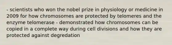 - scientists who won the nobel prize in physiology or medicine in 2009 for how chromosomes are protected by telomeres and the enzyme telomerase - demonstrated how chromosomes can be copied in a complete way during cell divisions and how they are protected against degredation