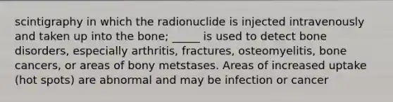 scintigraphy in which the radionuclide is injected intravenously and taken up into the bone; _____ is used to detect bone disorders, especially arthritis, fractures, osteomyelitis, bone cancers, or areas of bony metstases. Areas of increased uptake (hot spots) are abnormal and may be infection or cancer