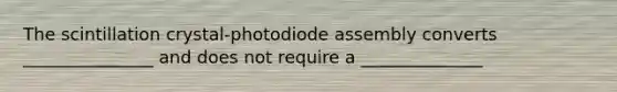 The scintillation crystal-photodiode assembly converts _______________ and does not require a ______________