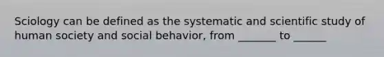 Sciology can be defined as the systematic and scientific study of human society and social behavior, from _______ to ______