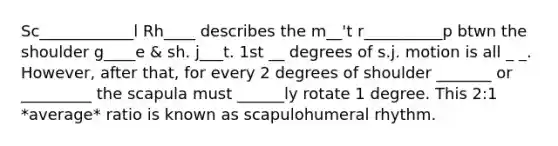 Sc____________l Rh____ describes the m__'t r__________p btwn the shoulder g____e & sh. j___t. 1st __ degrees of s.j. motion is all _ _. However, after that, for every 2 degrees of shoulder _______ or _________ the scapula must ______ly rotate 1 degree. This 2:1 *average* ratio is known as scapulohumeral rhythm.