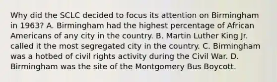 Why did the SCLC decided to focus its attention on Birmingham in 1963? A. Birmingham had the highest percentage of African Americans of any city in the country. B. Martin Luther King Jr. called it the most segregated city in the country. C. Birmingham was a hotbed of civil rights activity during the Civil War. D. Birmingham was the site of the Montgomery Bus Boycott.