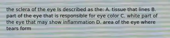 the sclera of the eye Is described as the: A. tissue that lines B. part of the eye that is responsible for eye color C. white part of the eye that may show inflammation D. area of the eye where tears form