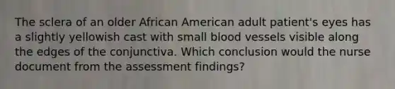 The sclera of an older African American adult patient's eyes has a slightly yellowish cast with small <a href='https://www.questionai.com/knowledge/kZJ3mNKN7P-blood-vessels' class='anchor-knowledge'>blood vessels</a> visible along the edges of the conjunctiva. Which conclusion would the nurse document from the assessment findings?