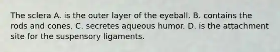 The sclera A. is the outer layer of the eyeball. B. contains the rods and cones. C. secretes aqueous humor. D. is the attachment site for the suspensory ligaments.