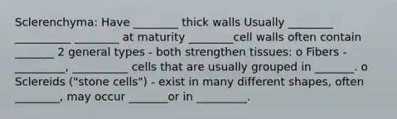 Sclerenchyma: Have ________ thick walls Usually ________ __________ ________ at maturity ________cell walls often contain _______ 2 general types - both strengthen tissues: o Fibers - _________, __________ cells that are usually grouped in _______. o Sclereids ("stone cells") - exist in many different shapes, often ________, may occur _______or in _________.