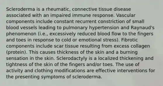 Scleroderma is a rheumatic, connective tissue disease associated with an impaired immune response. Vascular components include constant recurrent constriction of small blood vessels leading to pulmonary hypertension and Raynaud's phenomenon (i.e., excessively reduced blood flow to the fingers and toes in response to cold or emotional stress). Fibrotic components include scar tissue resulting from excess collagen (protein). This causes thickness of the skin and a burning sensation in the skin. Sclerodactyly is a localized thickening and tightness of the skin of the fingers and/or toes. The use of activity and clothing modifications are effective interventions for the presenting symptoms of scleroderma.