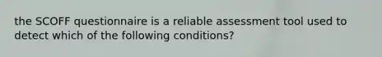 the SCOFF questionnaire is a reliable assessment tool used to detect which of the following conditions?