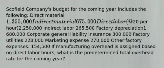 Scofield Company's budget for the coming year includes the following: Direct material 1,350,000 Indirect material 675,000 Direct labor (@20 per hour)2,250,000 Indirect labor 265,500 Factory depreciation1 680,000 Corporate general liability insurance 300,000 Factory utilities 228,000 Marketing expense 270,000 Other factory expenses: 154,500 If manufacturing overhead is assigned based on direct labor hours, what is the predetermined total overhead rate for the coming year?