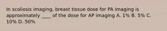 In scoliosis imaging, breast tissue dose for PA imaging is approximately ____ of the dose for AP imaging A. 1% B. 5% C. 10% D. 50%