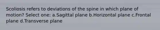 Scoliosis refers to deviations of the spine in which plane of motion? Select one: a.Sagittal plane b.Horizontal plane c.Frontal plane d.Transverse plane