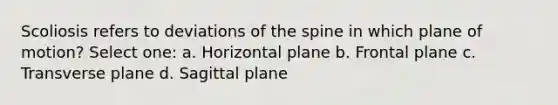 Scoliosis refers to deviations of the spine in which plane of motion? Select one: a. Horizontal plane b. Frontal plane c. Transverse plane d. Sagittal plane