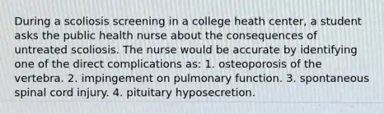 During a scoliosis screening in a college heath center, a student asks the public health nurse about the consequences of untreated scoliosis. The nurse would be accurate by identifying one of the direct complications as: 1. osteoporosis of the vertebra. 2. impingement on pulmonary function. 3. spontaneous spinal cord injury. 4. pituitary hyposecretion.