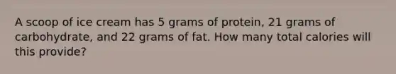 A scoop of ice cream has 5 grams of protein, 21 grams of carbohydrate, and 22 grams of fat. How many total calories will this provide?