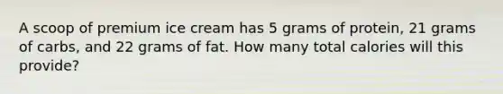 A scoop of premium ice cream has 5 grams of protein, 21 grams of carbs, and 22 grams of fat. How many total calories will this provide?