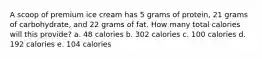 A scoop of premium ice cream has 5 grams of protein, 21 grams of carbohydrate, and 22 grams of fat. How many total calories will this provide? a. 48 calories b. 302 calories c. 100 calories d. 192 calories e. 104 calories