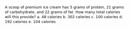 A scoop of premium ice cream has 5 grams of protein, 21 grams of carbohydrate, and 22 grams of fat. How many total calories will this provide? a. 48 calories b. 302 calories c. 100 calories d. 192 calories e. 104 calories