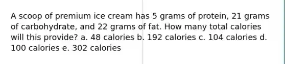 A scoop of premium ice cream has 5 grams of protein, 21 grams of carbohydrate, and 22 grams of fat. How many total calories will this provide? a. 48 calories b. 192 calories c. 104 calories d. 100 calories e. 302 calories